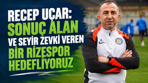 Recep Uçar: Sonuç Alan ve Seyir Zevki Veren Bir Rizespor Hedefliyoruz