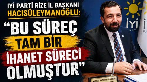 İYİ Parti Rize İl Başkanı Hacısüleymanoğlu: Bu Süreç Tam Bir İhanet Süreci Olmuştur