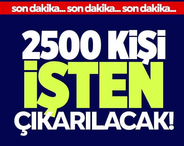 Flaş karar! 2 bin 500 kişi işten çıkarılacak