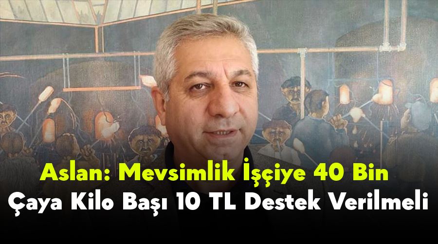 Aslan: Mevsimlik İşçiye 40 Bin, Çaya Kilo Başı 10 TL Destek Verilmeli